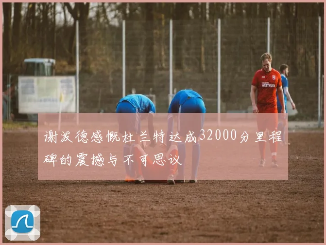 谢泼德感慨杜兰特达成32000分里程碑的震撼与不可思议