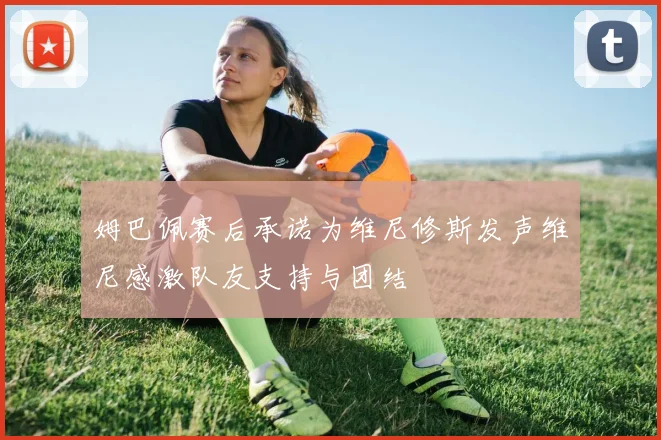 姆巴佩赛后承诺为维尼修斯发声维尼感激队友支持与团结