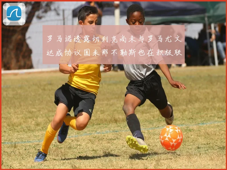 罗马诺透露切利克尚未与罗马尤文达成协议国米那不勒斯也在积极联系