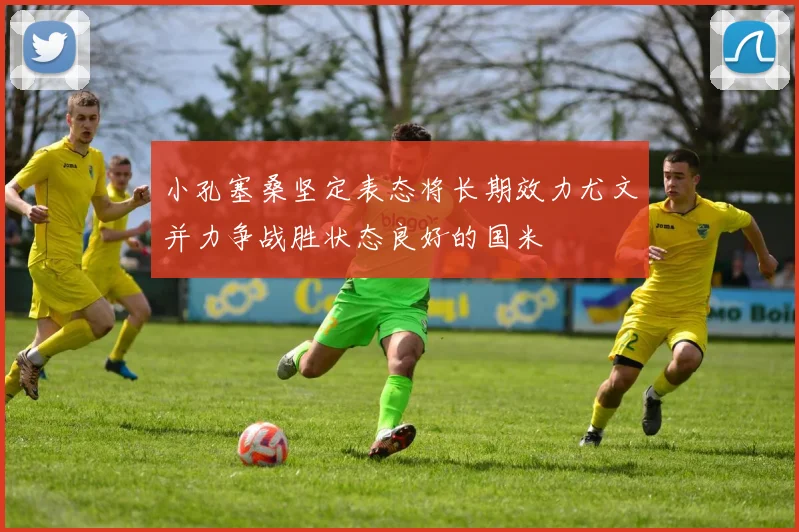 小孔塞桑坚定表态将长期效力尤文并力争战胜状态良好的国米