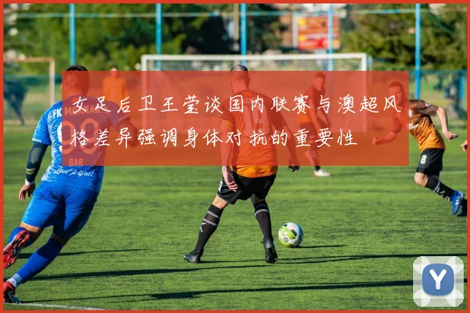 女足后卫王莹谈国内联赛与澳超风格差异强调身体对抗的重要性