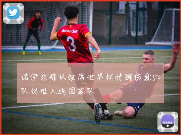 诺伊尔确认缺席世界杯特狮伤愈归队仍难入选国家队