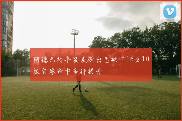 阿德巴约半场表现出色砍下16分10板罚球命中率待提升