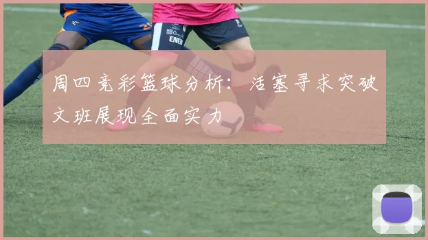 周四竞彩篮球分析：活塞寻求突破文班展现全面实力
