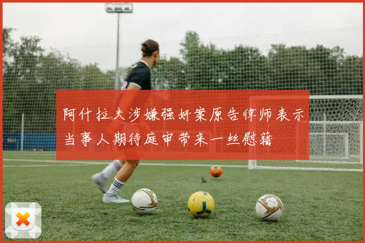阿什拉夫涉嫌强奸案原告律师表示当事人期待庭审带来一丝慰藉