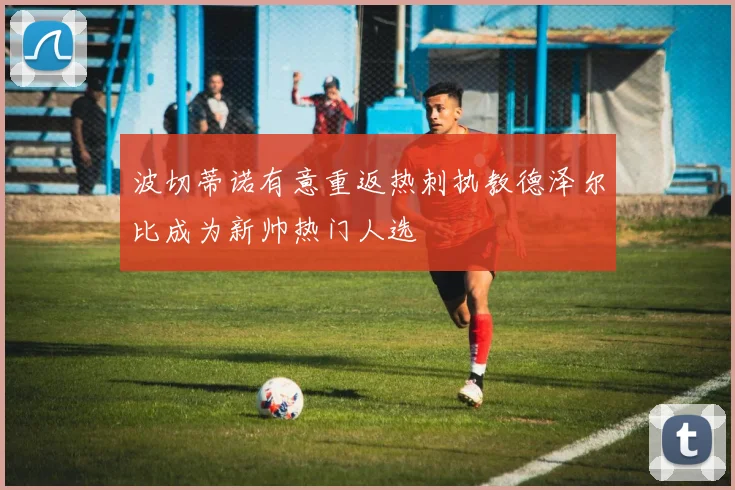 波切蒂诺有意重返热刺执教德泽尔比成为新帅热门人选
