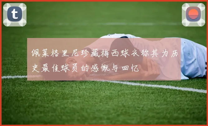 佩莱格里尼珍藏梅西球衣称其为历史最佳球员的感慨与回忆