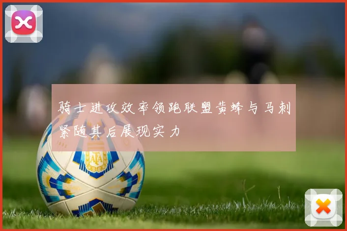 骑士进攻效率领跑联盟黄蜂与马刺紧随其后展现实力